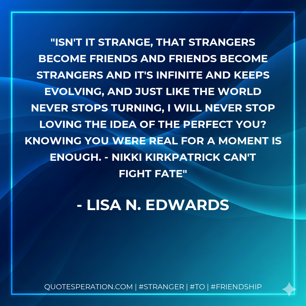 Isn't it strange, that strangers become friends and friends become strangers and it's infinite and keeps evolving, and just like the world never stops turning, I will never stop loving the idea of the perfect you? Knowing you were real for a moment is enough. - Nikki Kirkpatrick Can't Fight Fate
