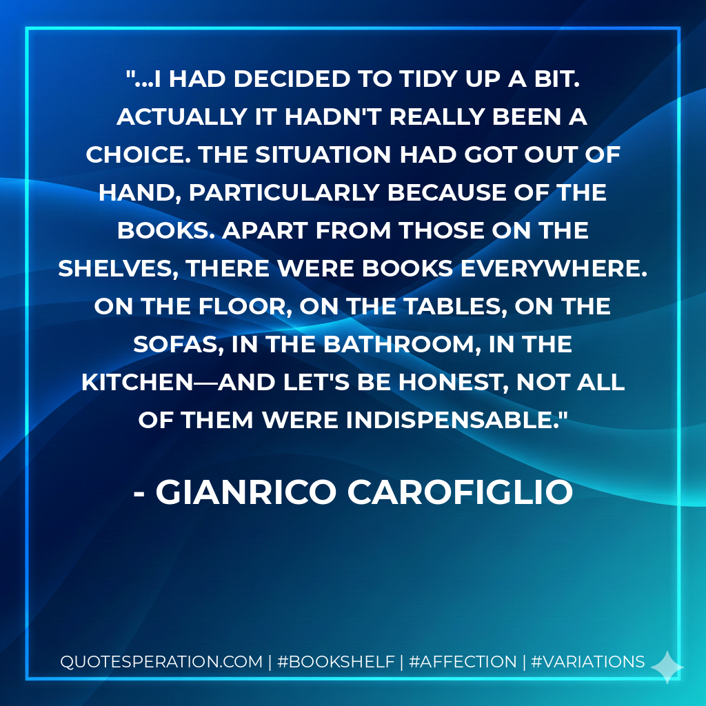 ...I had decided to tidy up a bit. Actually it hadn't really been a choice. The situation had got out of hand, particularly because of the books. Apart from those on the shelves, there were books everywhere. On the floor, on the tables, on the sofas, in the bathroom, in the kitchen—and let's be honest, not all of them were indispensable. - Gianrico Carofiglio