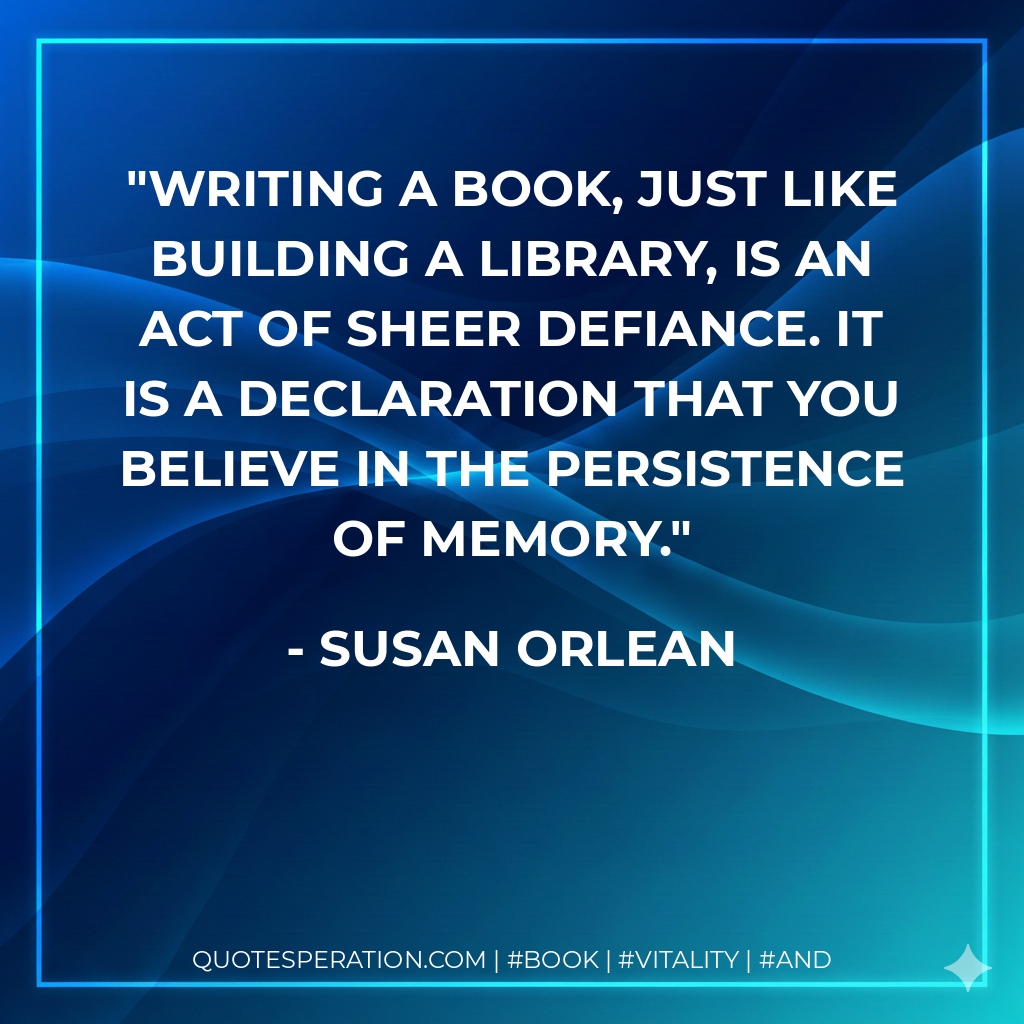 Writing a book, just like building a library, is an act of sheer defiance. It is a declaration that you believe in the persistence of memory. - Susan Orlean