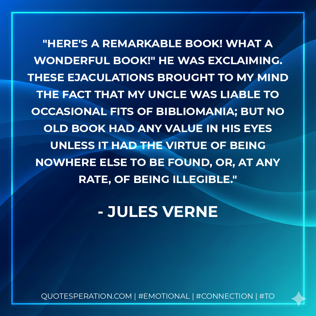 Here's a remarkable book! What a wonderful book!" he was exclaiming. These ejaculations brought to my mind the fact that my uncle was liable to occasional fits of bibliomania; but no old book had any value in his eyes unless it had the virtue of being nowhere else to be found, or, at any rate, of being illegible. - Jules Verne