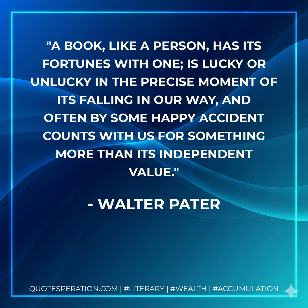 A book, like a person, has its fortunes with one; is lucky or unlucky in the precise moment of its falling in our way, and often by some happy accident counts with us for something more than its independent value. - Walter Pater