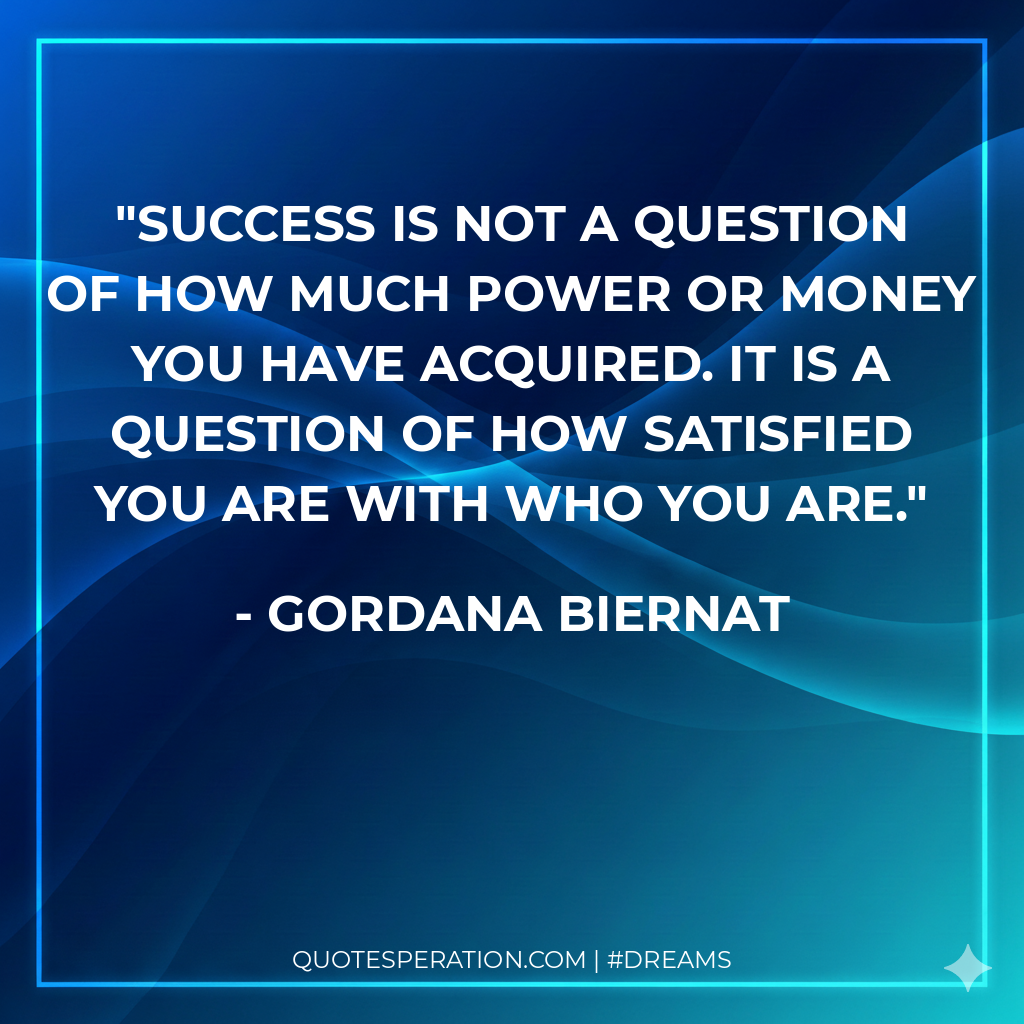 Success is not a question of how much power or money you have acquired. It is a question of how satisfied you are with WHO YOU ARE. - Gordana Biernat