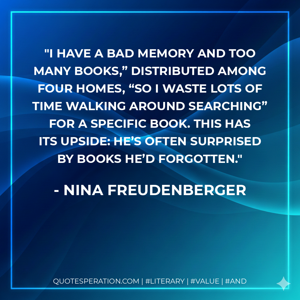 I have a bad memory and too many books,” distributed among four homes, “so I waste lots of time walking around searching” for a specific book. This has its upside: he’s often surprised by books he’d forgotten. - Nina Freudenberger