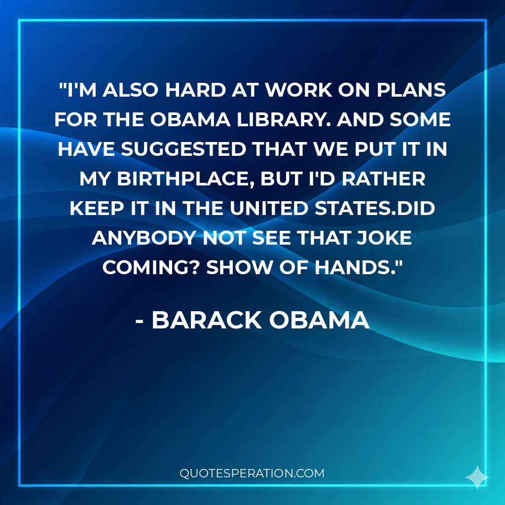 I'm also hard at work on plans for the Obama Library. And some have suggested that we put it in my birthplace, but I'd rather keep it in the United States.Did anybody not see that joke coming? Show of hands.
