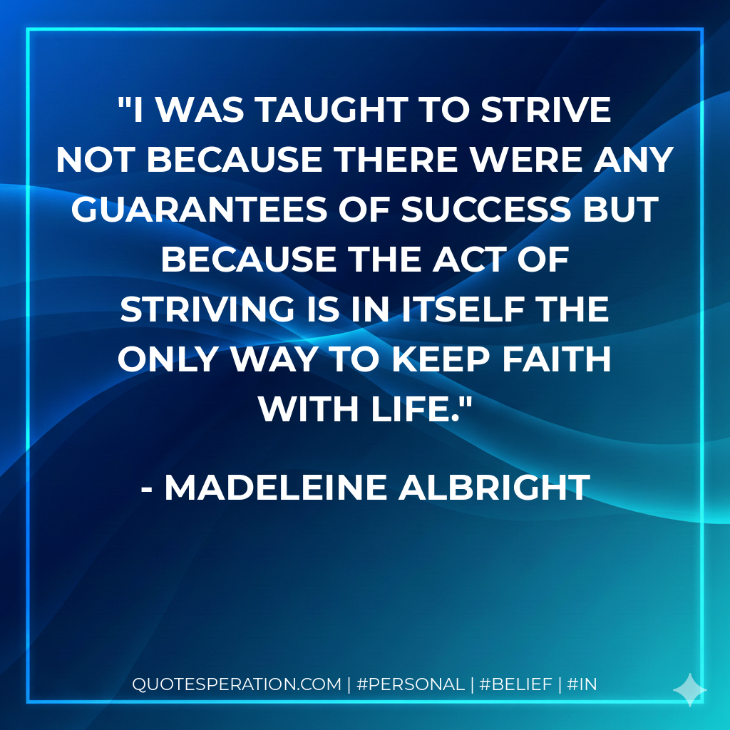 I was taught to strive not because there were any guarantees of success but because the act of striving is in itself the only way to keep faith with life. - Madeleine Albright