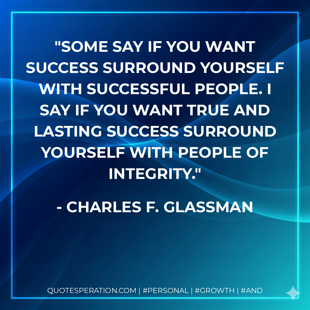 Some say if you want success surround yourself with successful people. I say if you want true and lasting success surround yourself with people of integrity. - Charles F. Glassman