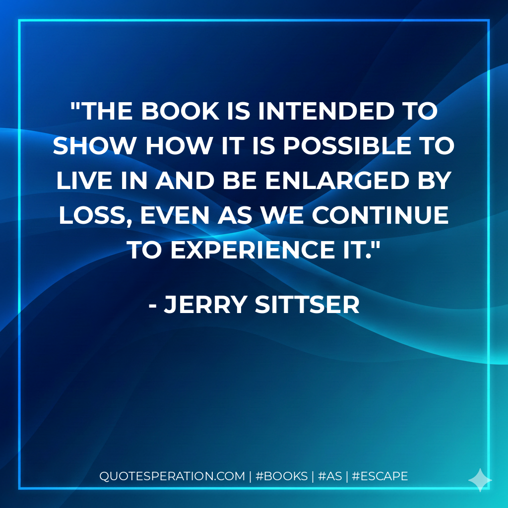 the book is intended to show how it is possible to live in and be enlarged by loss, even as we continue to experience it. - Jerry Sittser