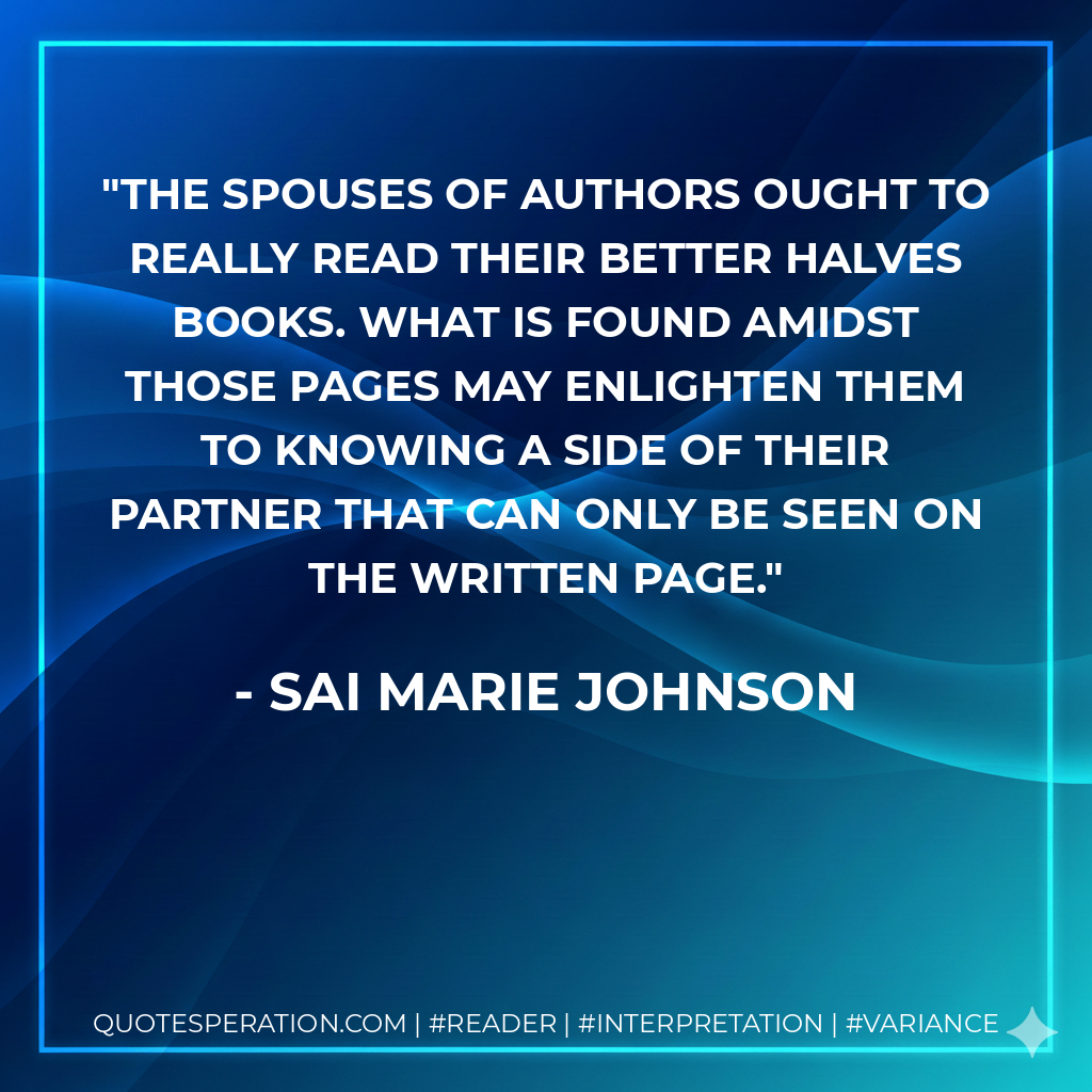 The spouses of authors ought to really read their better halves books. What is found amidst those pages may enlighten them to knowing a side of their partner that can only be seen on the written page. - Sai Marie Johnson
