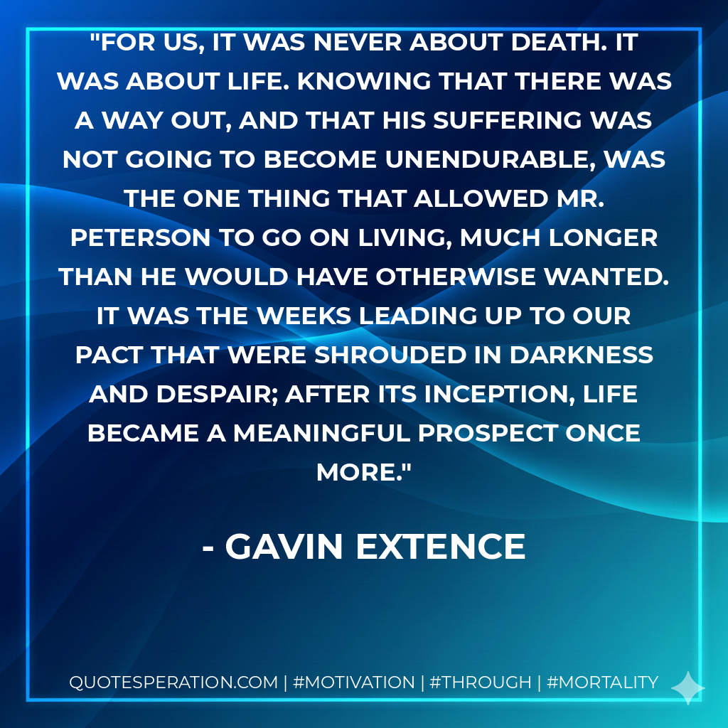 For us, it was never about death. It was about life. Knowing that there was a way out, and that his suffering was not going to become unendurable, was the one thing that allowed Mr. Peterson to go on living, much longer than he would have otherwise wanted. It was the weeks leading up to our pact that were shrouded in darkness and despair; after its inception, life became a meaningful prospect once more.