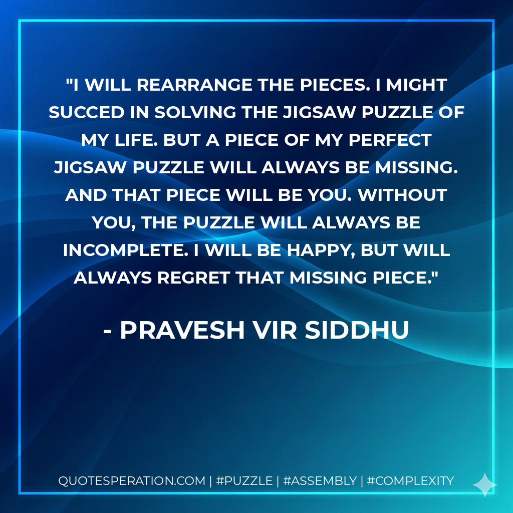 I will rearrange the pieces. I might succed in solving the jigsaw puzzle of my life. But a piece of my perfect jigsaw puzzle will always be missing. And that piece will be you. Without you, the puzzle will always be incomplete. I will be happy, but will always regret that missing piece. - Pravesh Vir Siddhu