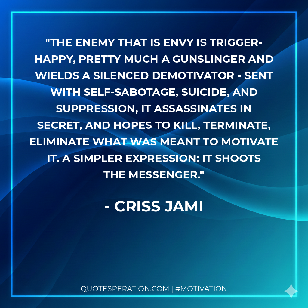 The enemy that is Envy is trigger-happy, pretty much a gunslinger and wields a silenced Demotivator - sent with self-sabotage, suicide, and suppression, it assassinates in secret, and hopes to kill, terminate, eliminate what was meant to motivate it. A simpler expression: it shoots the messenger.