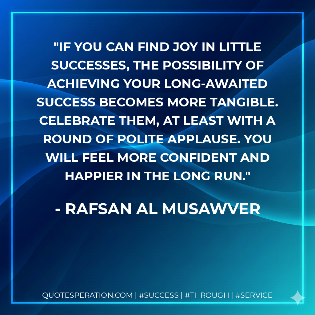 If you can find joy in little successes, the possibility of achieving your long-awaited success becomes more tangible. Celebrate them, at least with a round of polite applause. You will feel more confident and happier in the long run. - Rafsan Al Musawver