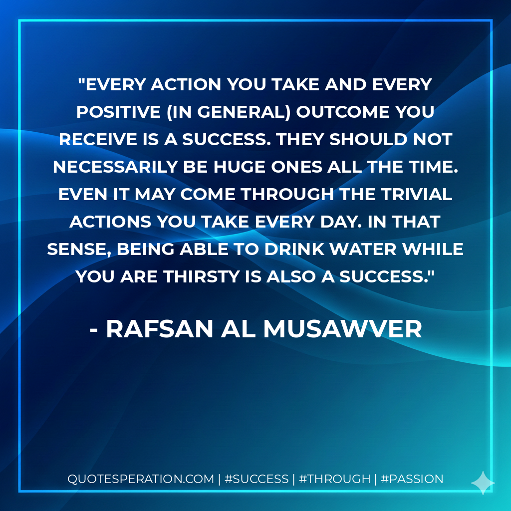 Every action you take and every positive (in general) outcome you receive is a success. They should not necessarily be huge ones all the time. Even it may come through the trivial actions you take every day. In that sense, being able to drink water while you are thirsty is also a success. - Rafsan Al Musawver