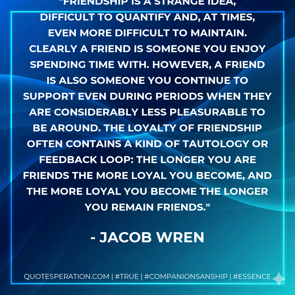 Friendship is a strange idea, difficult to quantify and, at times, even more difficult to maintain. Clearly a friend is someone you enjoy spending time with. However, a friend is also someone you continue to support even during periods when they are considerably less pleasurable to be around. The loyalty of friendship often contains a kind of tautology or feedback loop: the longer you are friends the more loyal you become, and the more loyal you become the longer you remain friends.