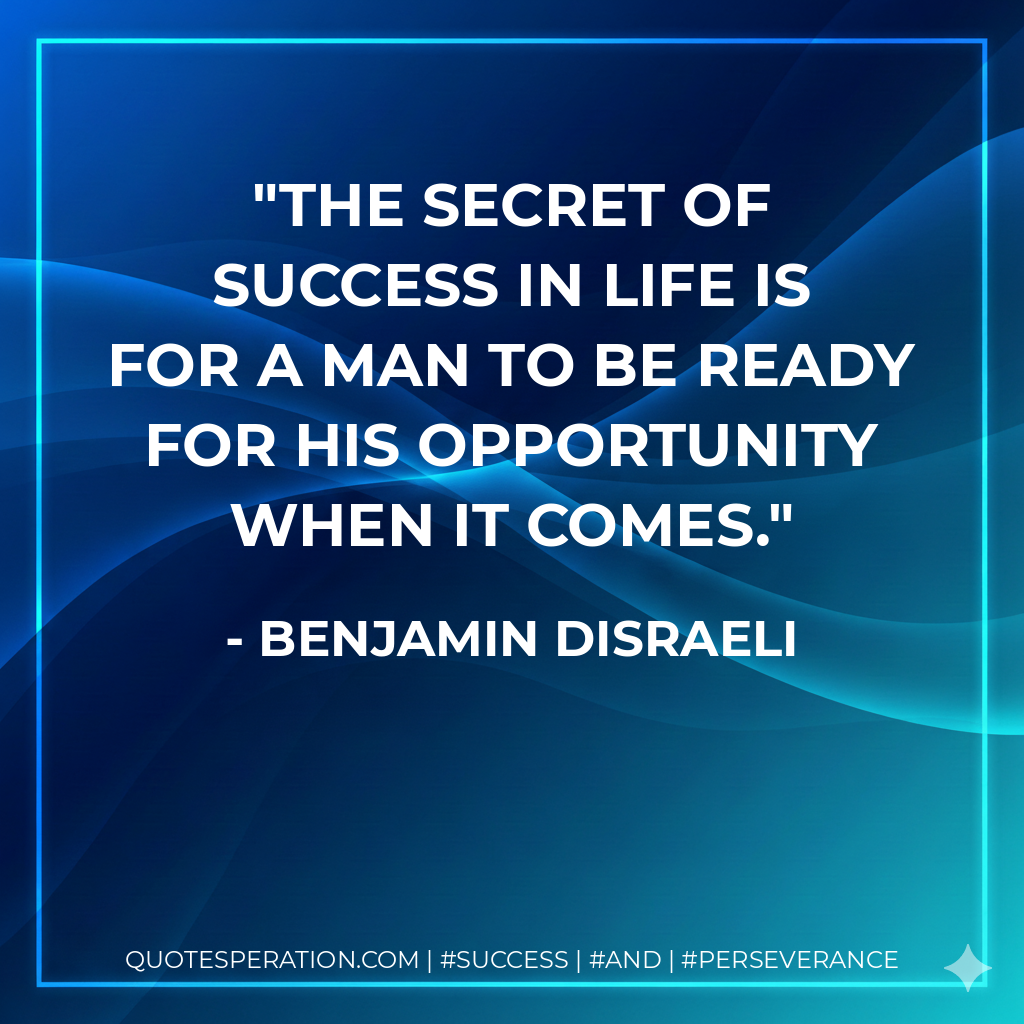 The secret of success in life is for a man to be ready for his opportunity when it comes. - Benjamin Disraeli