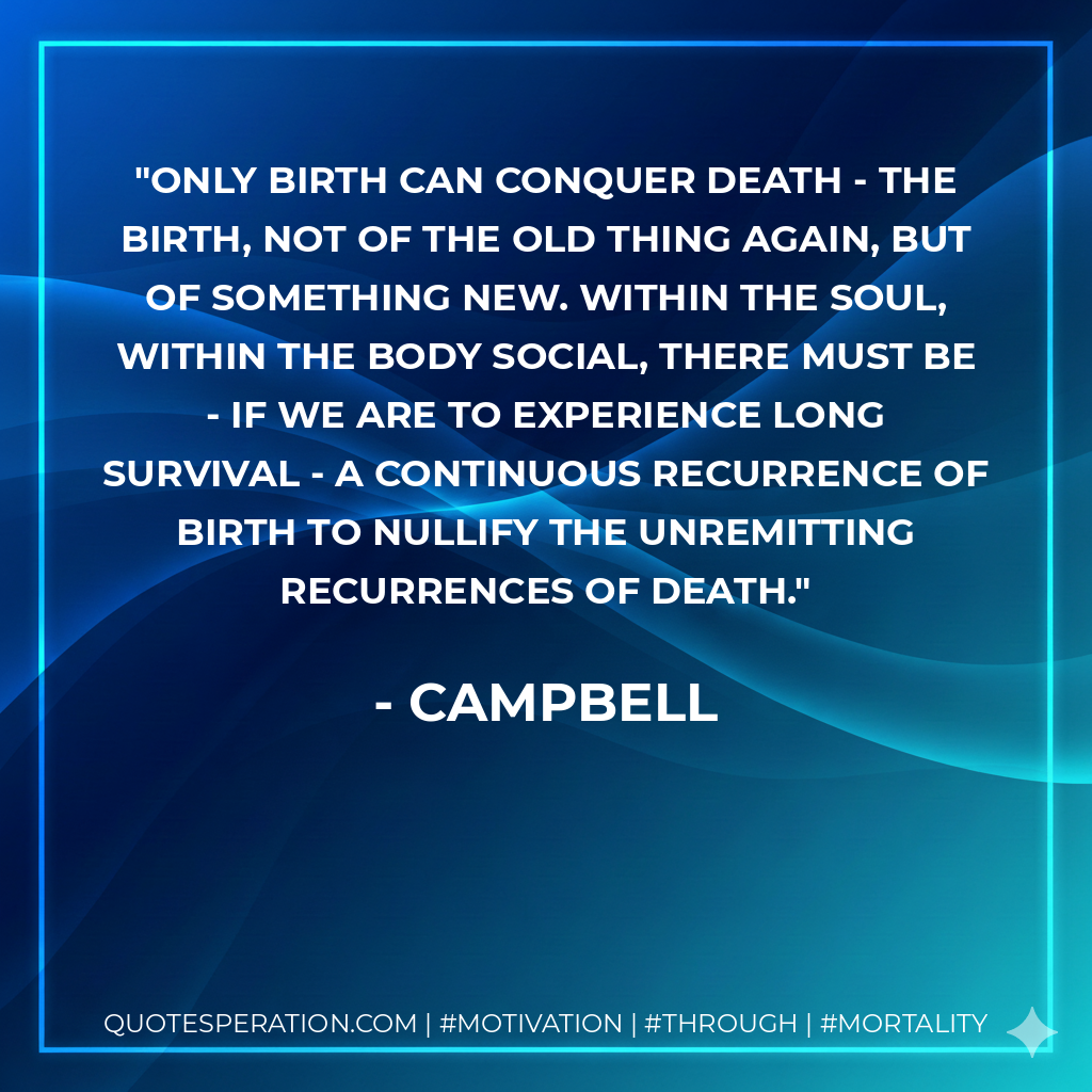 only birth can conquer death - the birth, not of the old thing again, but of something new. within the soul, within the body social, there must be - if we are to experience long survival - a continuous recurrence of birth to nullify the unremitting recurrences of death.