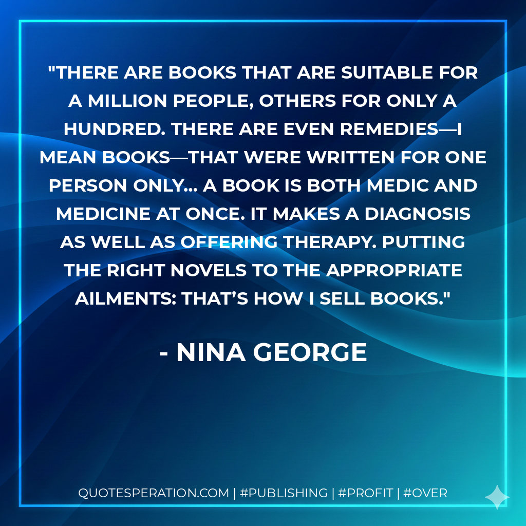 There are books that are suitable for a million people, others for only a hundred. There are even remedies—I mean books—that were written for one person only… A book is both medic and medicine at once. It makes a diagnosis as well as offering therapy. Putting the right novels to the appropriate ailments: that’s how I sell books. - Nina George