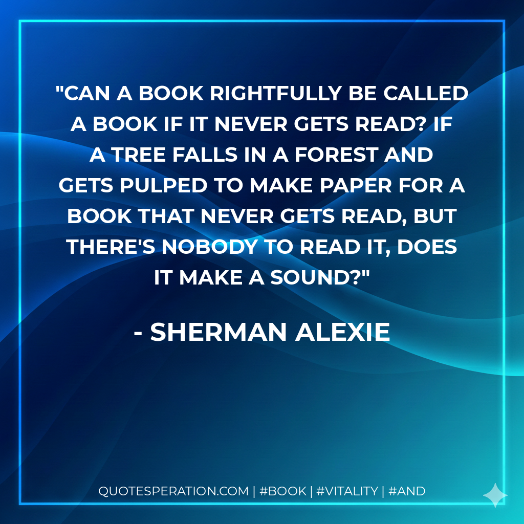 Can a book rightfully be called a book if it never gets read? If a tree falls in a forest and gets pulped to make paper for a book that never gets read, but there's nobody to read it, does it make a sound? - Sherman Alexie
