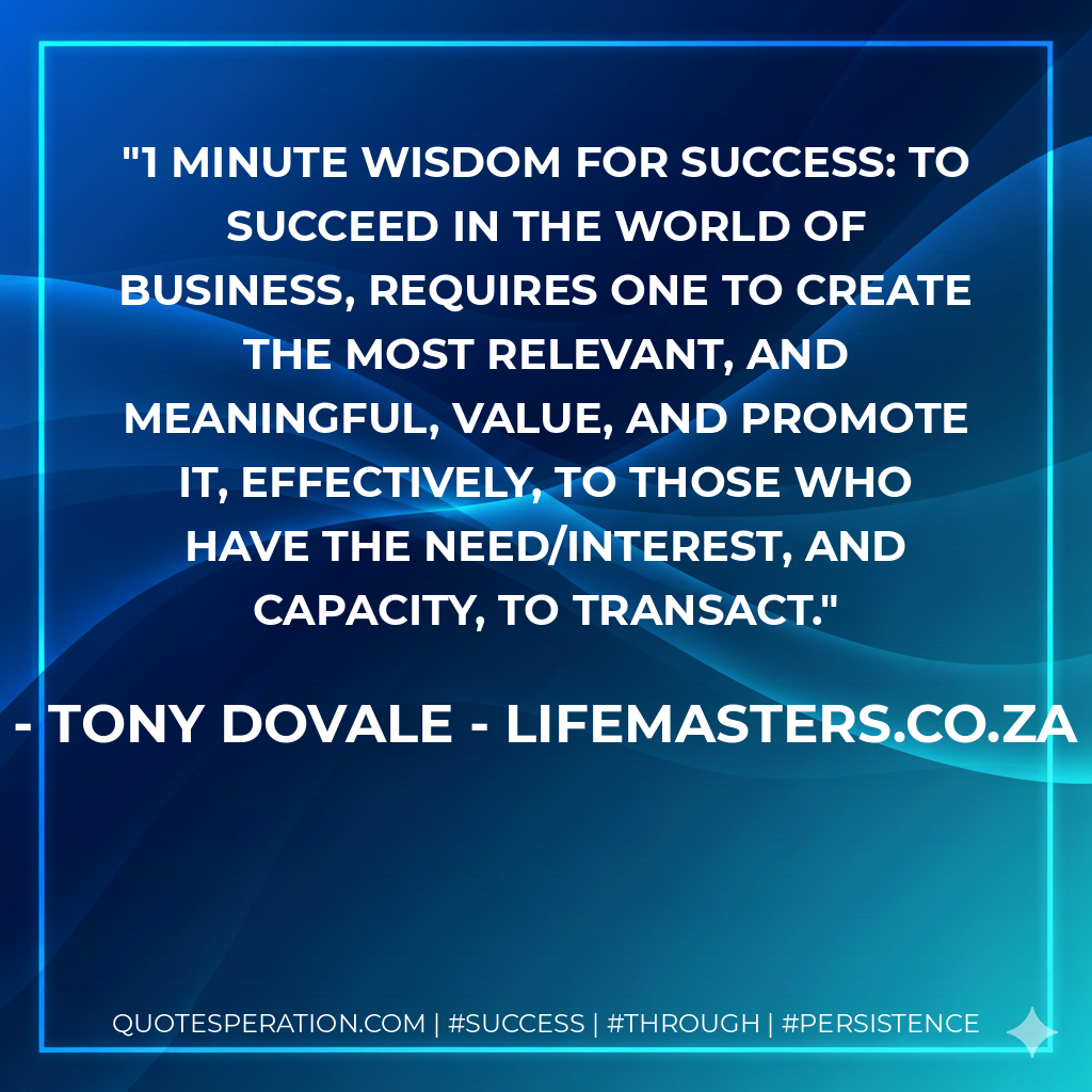1 Minute Wisdom for Success: To Succeed in the world of business, requires one to create the most RELEVANT, and meaningful, value, and promote it, effectively, to those who have the need/interest, and capacity, to transact. - Tony Dovale - LifeMasters.co.za