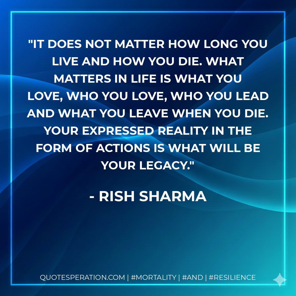 It does not matter how long you live and how you die. What matters in life is what you love, who you love, who you lead and what you leave when you die. Your expressed reality in the form of actions is what will be your legacy.