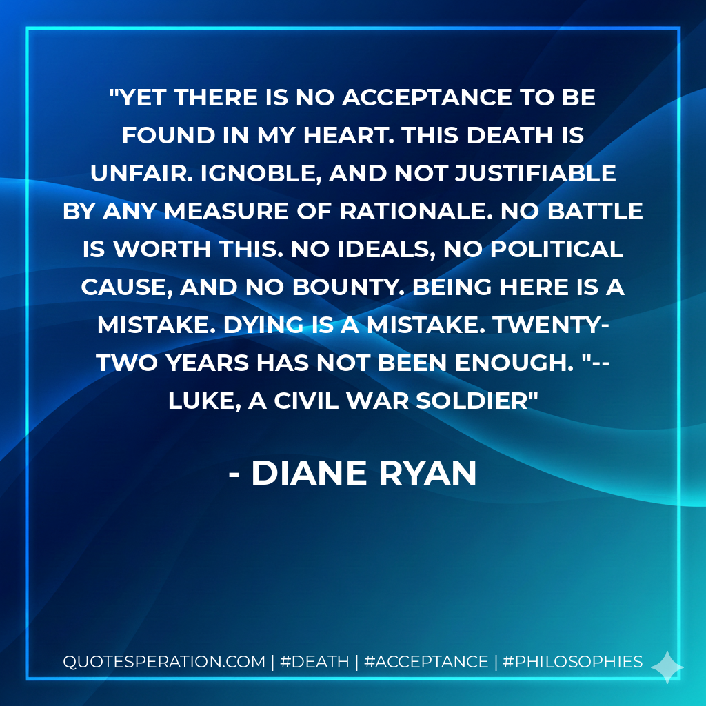 Yet there is no acceptance to be found in my heart. This death is unfair. Ignoble, and not justifiable by any measure of rationale. No battle is worth this. No ideals, no political cause, and no bounty. Being here is a mistake. Dying is a mistake. Twenty-two years has not been enough. "--Luke, a Civil War soldier