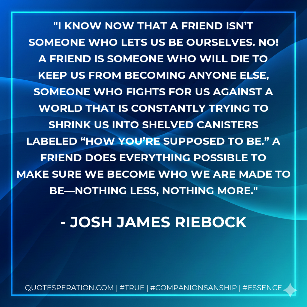 I know now that a friend isn’t someone who lets us be ourselves. No! A friend is someone who will die to keep us from becoming anyone else, someone who fights for us against a world that is constantly trying to shrink us into shelved canisters labeled “how you’re supposed to be.” A friend does everything possible to make sure we become who we are made to be—nothing less, nothing more.