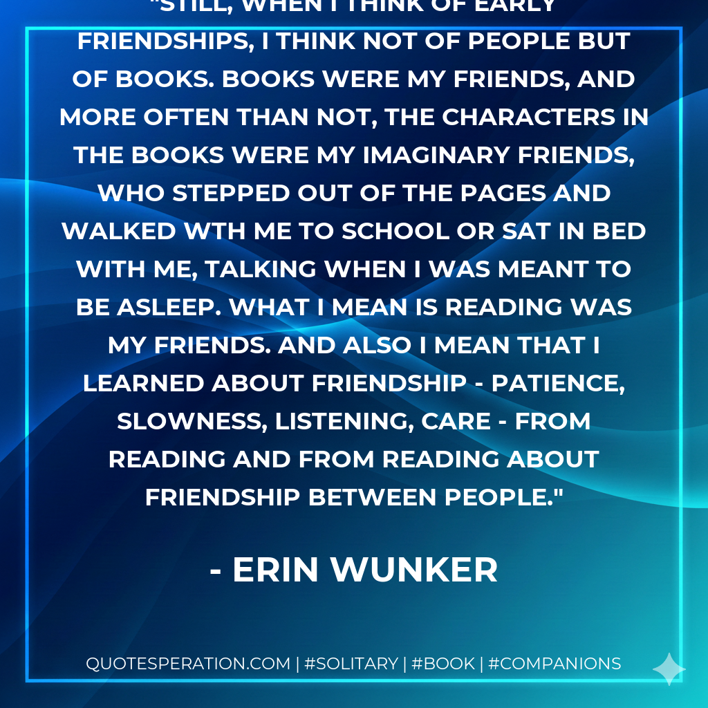 Still, when I think of early friendships, I think not of people but of books. Books were my friends, and more often than not, the characters in the books were my imaginary friends, who stepped out of the pages and walked wth me to school or sat in bed with me, talking when I was meant to be asleep. What I mean is reading was my friends. And also I mean that I learned about friendship - patience, slowness, listening, care - from reading and from reading about friendship between people.