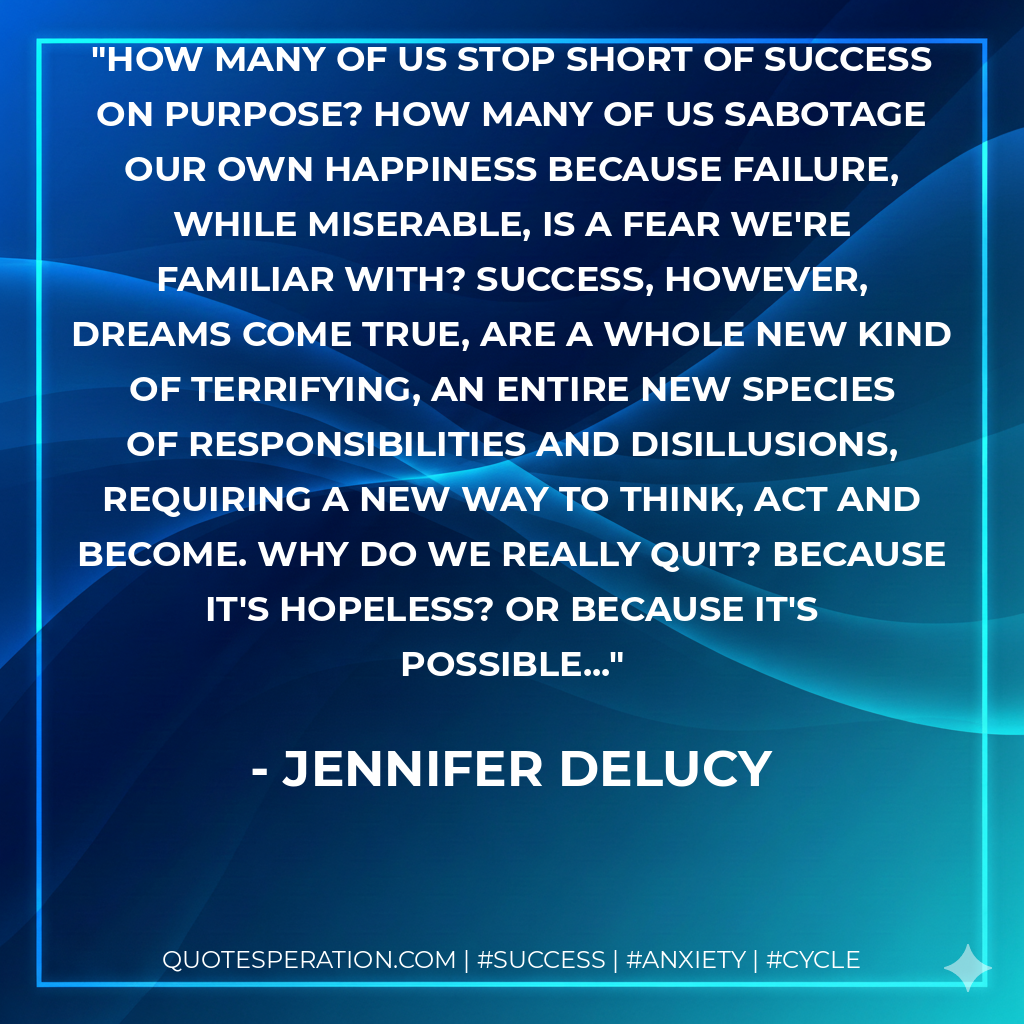 How many of us stop short of success on purpose? How many of us sabotage our own happiness because failure, while miserable, is a fear we're familiar with? Success, however, dreams come true, are a whole new kind of terrifying, an entire new species of responsibilities and disillusions, requiring a new way to think, act and become. Why do we REALLY quit? Because it's hopeless? Or because it's possible... - Jennifer DeLucy