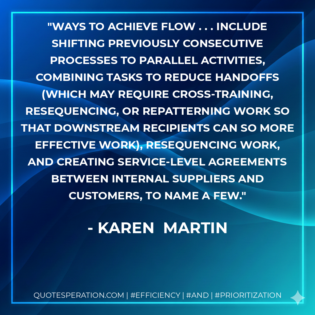 ways to achieve flow . . . include shifting previously consecutive processes to parallel activities, combining tasks to reduce handoffs (which may require cross-training, resequencing, or repatterning work so that downstream recipients can so more effective work), resequencing work, and creating service-level agreements between internal suppliers and customers, to name a few. - Karen  Martin