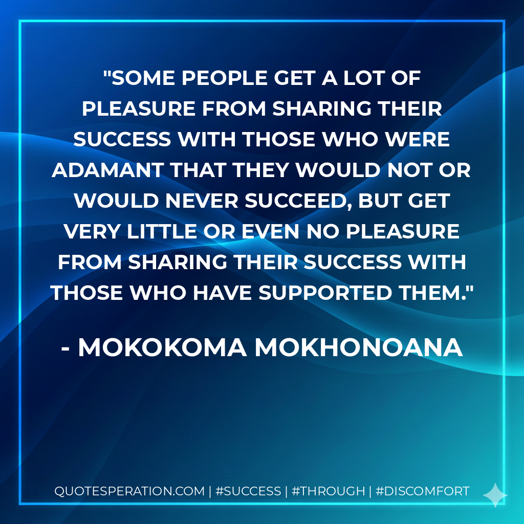 Some people get a lot of pleasure from sharing their success with those who were adamant that they would not or would never succeed, but get very little or even no pleasure from sharing their success with those who have supported them. - Mokokoma Mokhonoana