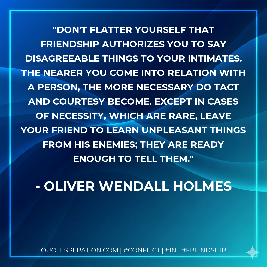 Don't flatter yourself that friendship authorizes you to say disagreeable things to your intimates. The nearer you come into relation with a person, the more necessary do tact and courtesy become. Except in cases of necessity, which are rare, leave your friend to learn unpleasant things from his enemies; they are ready enough to tell them.