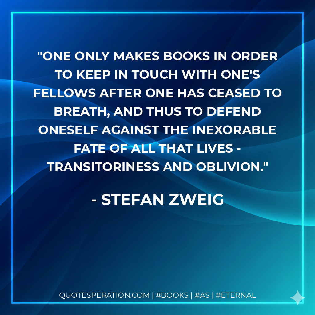 One only makes books in order to keep in touch with one's fellows after one has ceased to breath, and thus to defend oneself against the inexorable fate of all that lives - transitoriness and oblivion. - Stefan Zweig