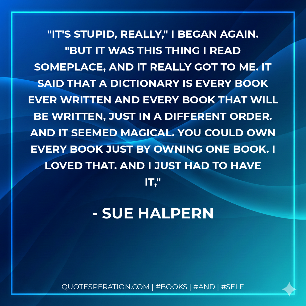 It's stupid, really," I began again. "But it was this thing I read someplace, and it really got to me. It said that a dictionary is every book ever written and every book that will be written, just in a different order. And it seemed magical. You could own every book just by owning one book. I loved that. And I just had to have it, - Sue Halpern