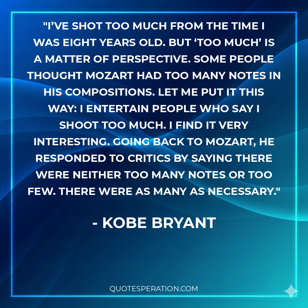 I’ve shot too much from the time I was eight years old. But ‘too much’ is a matter of perspective. Some people thought Mozart had too many notes in his compositions. Let me put it this way: I entertain people who say I shoot too much. I find it very interesting. Going back to Mozart, he responded to critics by saying there were neither too many notes or too few. There were as many as necessary.