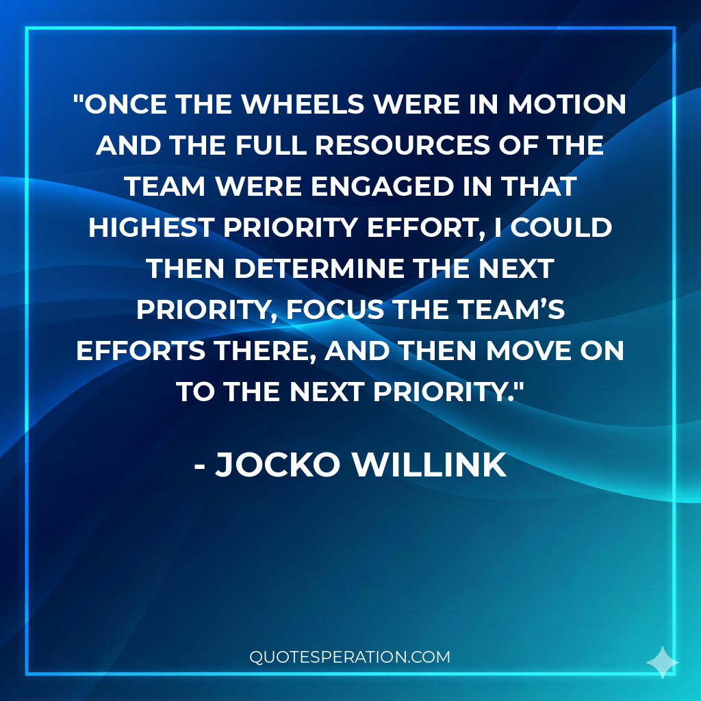 Once the wheels were in motion and the full resources of the team were engaged in that highest priority effort, I could then determine the next priority, focus the team’s efforts there, and then move on to the next priority. - Jocko Willink