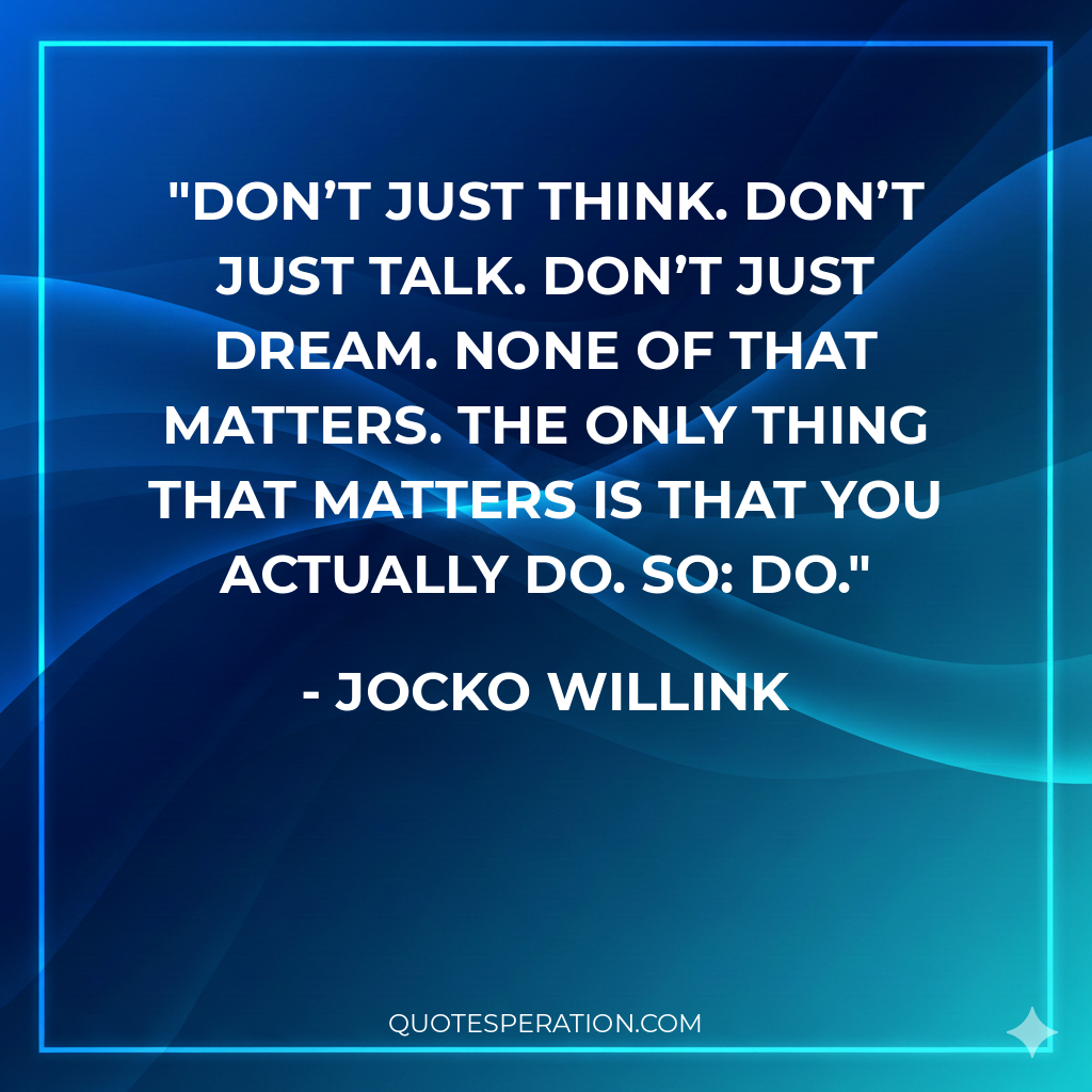 Don’t just think. Don’t just talk. Don’t just dream. None of that matters. The only thing that matters is that you actually do. So: DO.