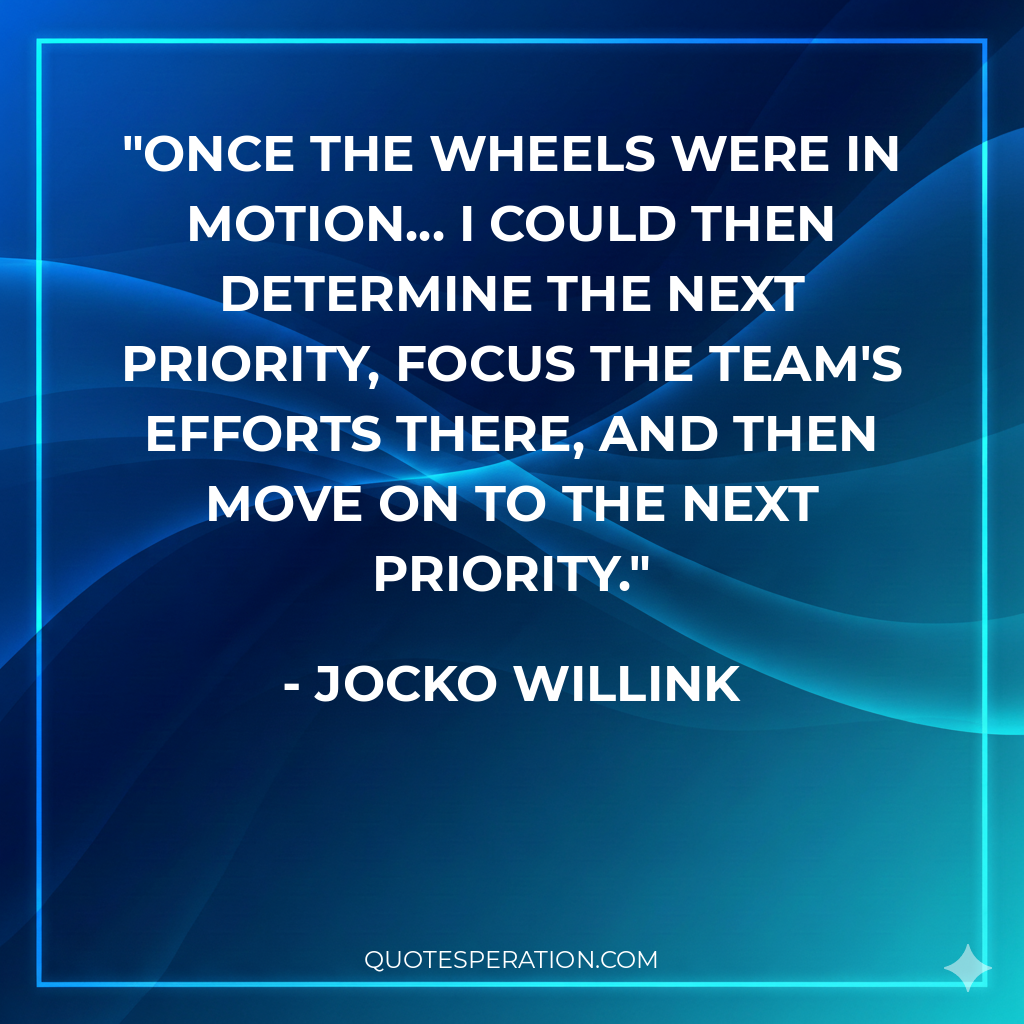 Once the wheels were in motion... I could then determine the next priority, focus the team's efforts there, and then move on to the next priority. - Jocko Willink