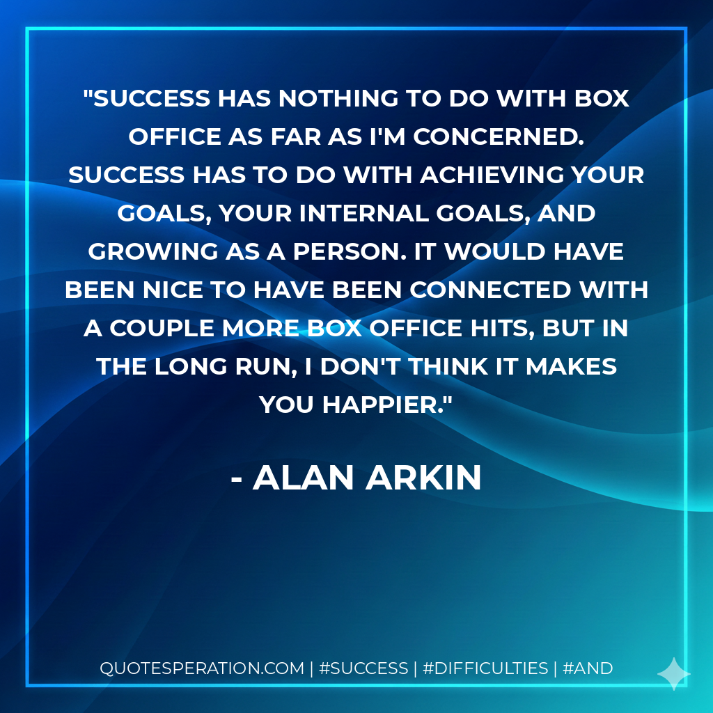 Success has nothing to do with box office as far as I'm concerned. Success has to do with achieving your goals, your internal goals, and growing as a person. It would have been nice to have been connected with a couple more box office hits, but in the long run, I don't think it makes you happier. - Alan Arkin