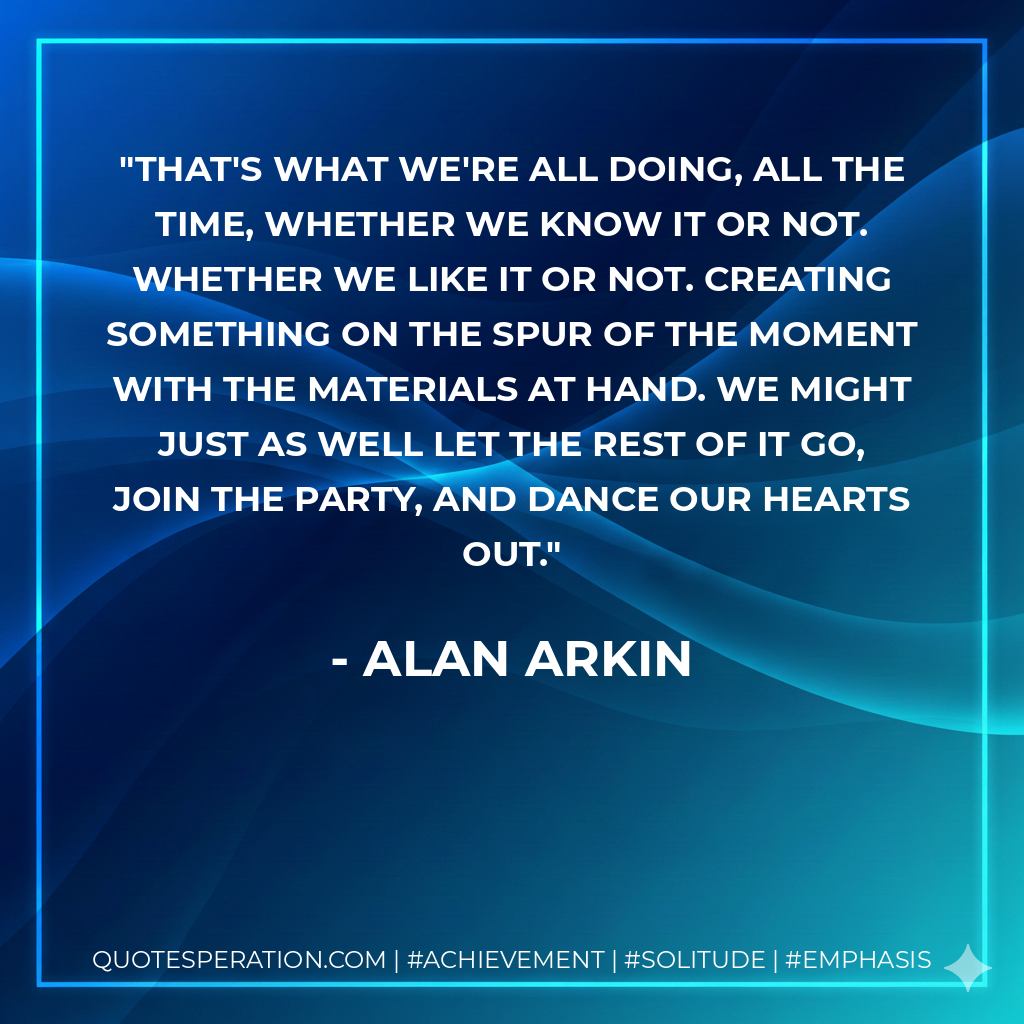 That's what we're all doing, all the time, whether we know it or not. Whether we like it or not. Creating something on the spur of the moment with the materials at hand. We might just as well let the rest of it go, join the party, and dance our hearts out. - Alan Arkin