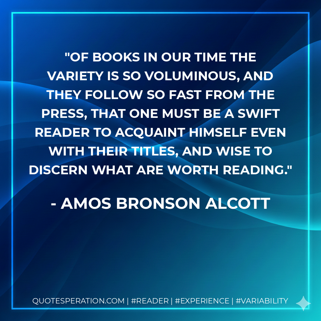Of books in our time the variety is so voluminous, and they follow so fast from the press, that one must be a swift reader to acquaint himself even with their titles, and wise to discern what are worth reading. - Amos Bronson Alcott