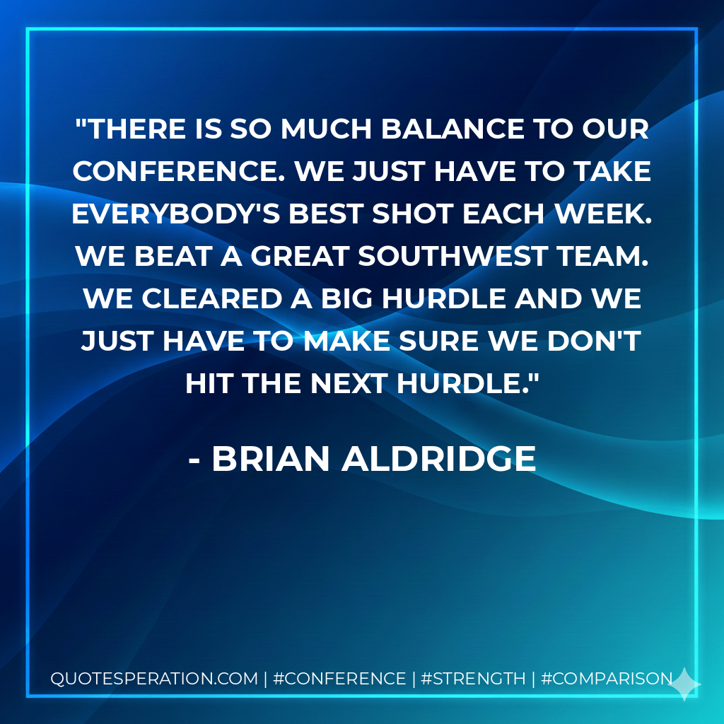 There is so much balance to our conference. We just have to take everybody's best shot each week. We beat a great Southwest team. We cleared a big hurdle and we just have to make sure we don't hit the next hurdle.
