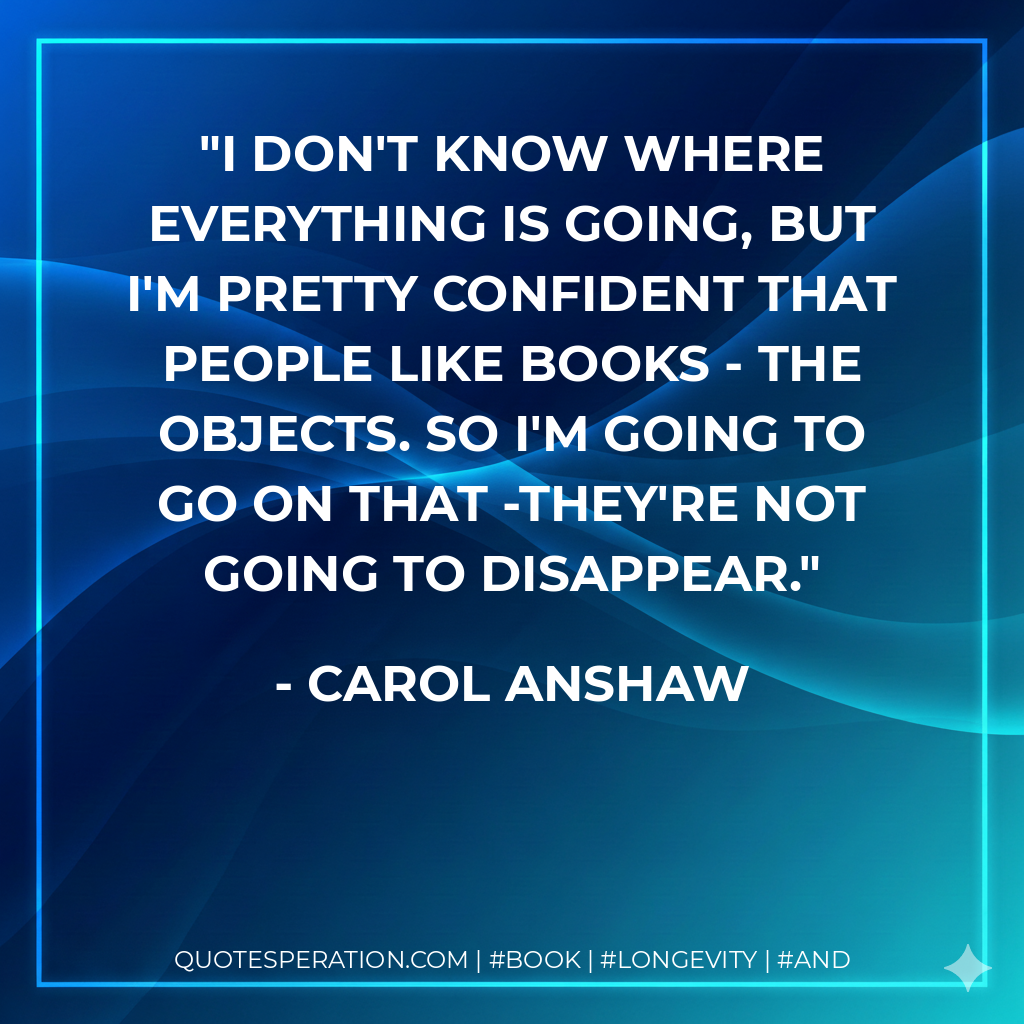 I don't know where everything is going, but I'm pretty confident that people like books - the objects. So I'm going to go on that -they're not going to disappear. - Carol Anshaw
