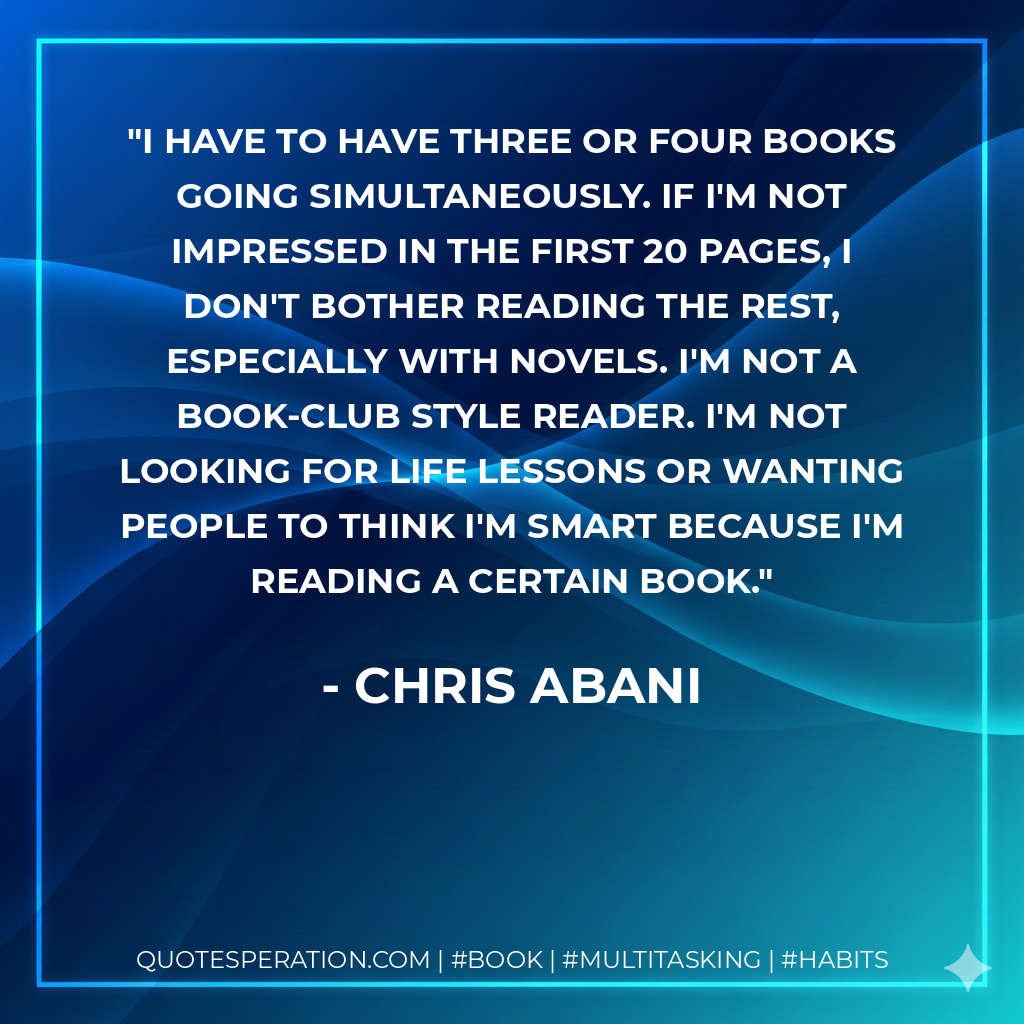 I have to have three or four books going simultaneously. If I'm not impressed in the first 20 pages, I don't bother reading the rest, especially with novels. I'm not a book-club style reader. I'm not looking for life lessons or wanting people to think I'm smart because I'm reading a certain book. - Chris Abani