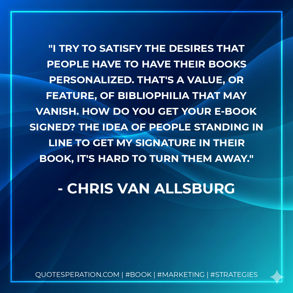I try to satisfy the desires that people have to have their books personalized. That's a value, or feature, of bibliophilia that may vanish. How do you get your e-book signed? The idea of people standing in line to get my signature in their book, it's hard to turn them away. - Chris Van Allsburg