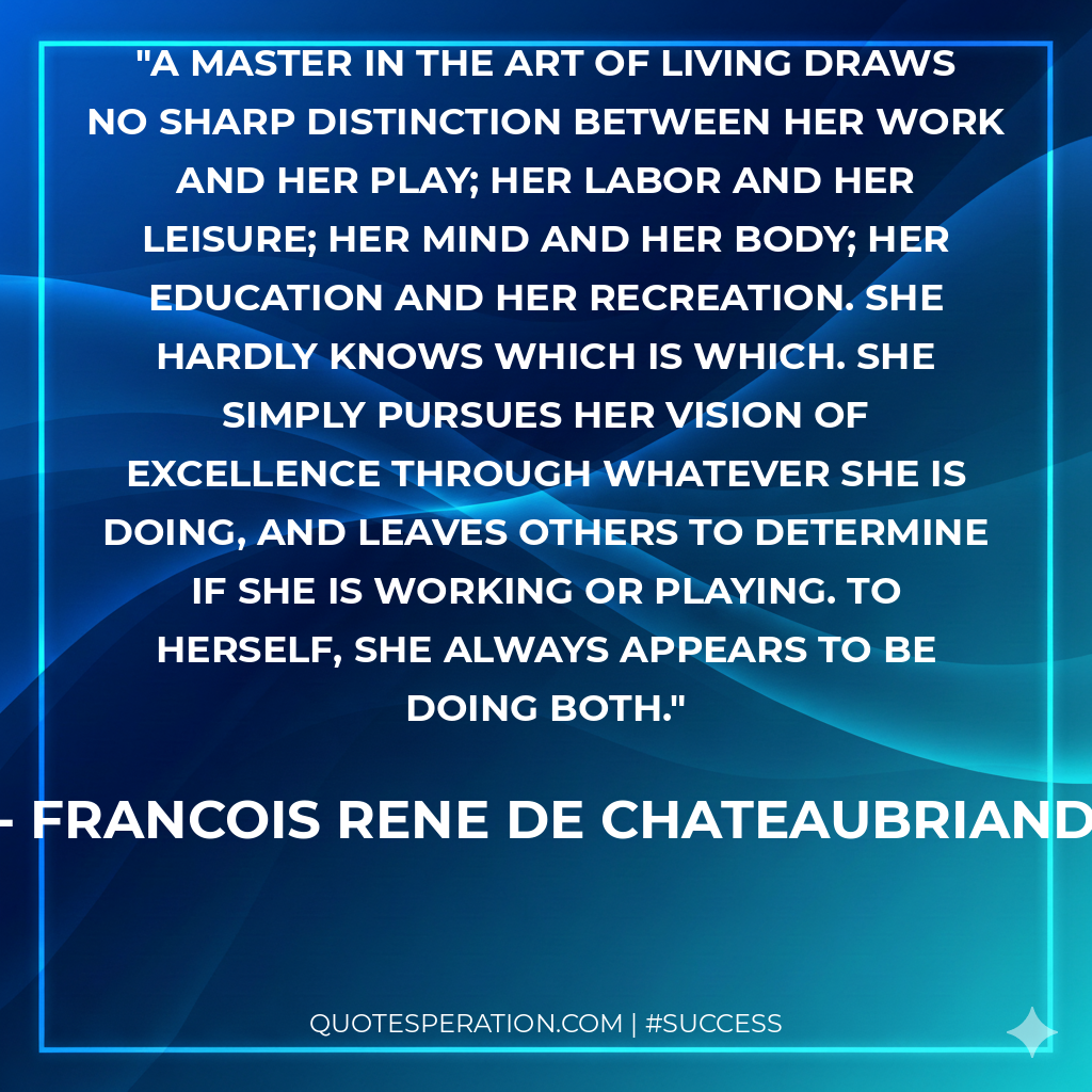 A master in the art of living draws no sharp distinction between her work and her play; her labor and her leisure; her mind and her body; her education and her recreation. She hardly knows which is which. She simply pursues her vision of excellence through whatever she is doing, and leaves others to determine if she is working or playing. To herself, she always appears to be doing both.