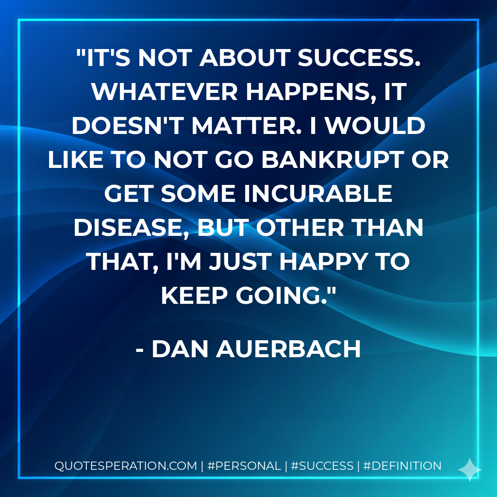 It's not about success. Whatever happens, it doesn't matter. I would like to not go bankrupt or get some incurable disease, but other than that, I'm just happy to keep going. - Dan Auerbach