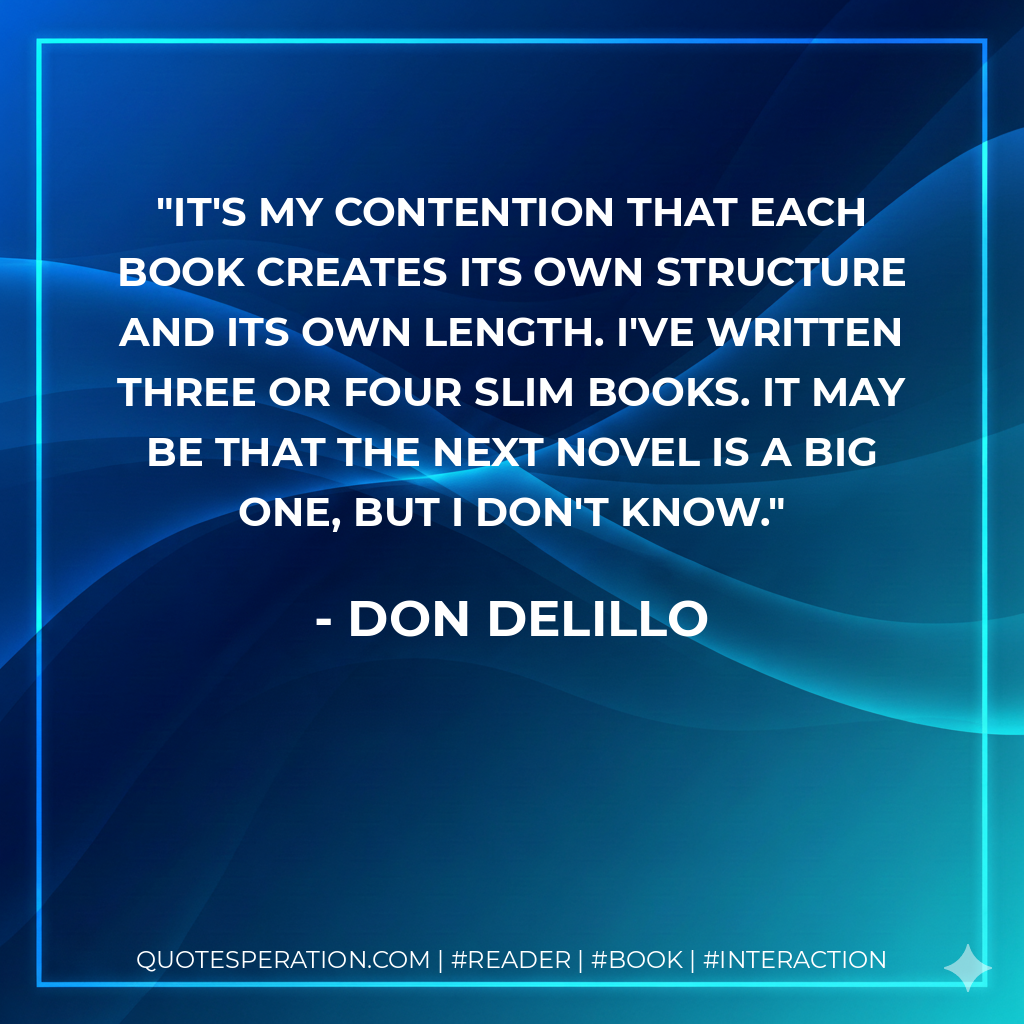 It's my contention that each book creates its own structure and its own length. I've written three or four slim books. It may be that the next novel is a big one, but I don't know. - Don DeLillo
