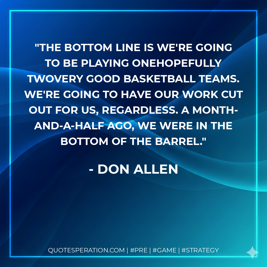 The bottom line is we're going to be playing onehopefully twovery good basketball teams. We're going to have our work cut out for us, regardless. A month-and-a-half ago, we were in the bottom of the barrel.