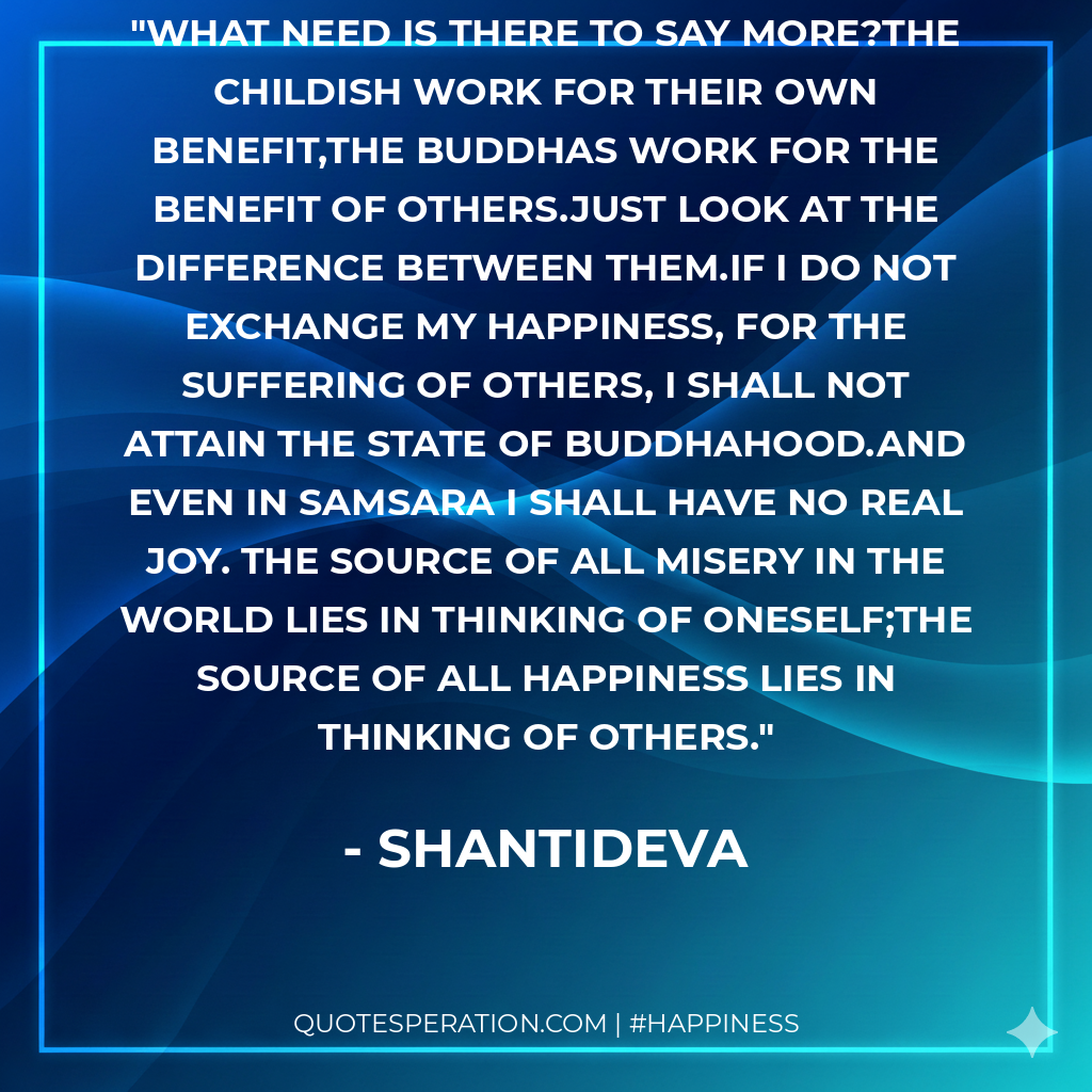 What need is there to say more?The childish work for their own benefit,The Buddhas work for the benefit of others.Just look at the difference between them.If I do not exchange my happiness, for the suffering of others, I shall not attain the state of Buddhahood.And even in Samsara I shall have no real joy. The source of all misery in the world lies in thinking of oneself;The source of all happiness lies in thinking of others.