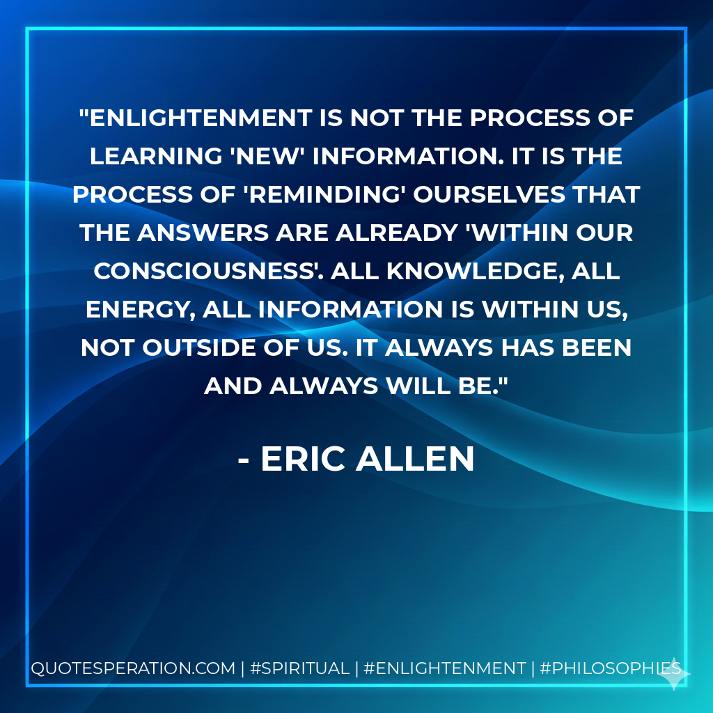 Enlightenment is not the process of learning 'new' information. It is the process of 'reminding' ourselves that the answers are already 'within our consciousness'. All knowledge, all energy, all information is within us, not outside of us. it always has been and always will be.
